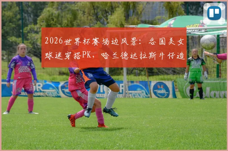 2026世界杯赛场边风景:各国美女球迷穿搭PK,哈兰德达拉斯牛仔造型引热议
