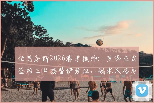 伯恩茅斯2026赛季换帅:罗泽正式签约三年接替伊劳拉,战术风格与球队前景全面解析