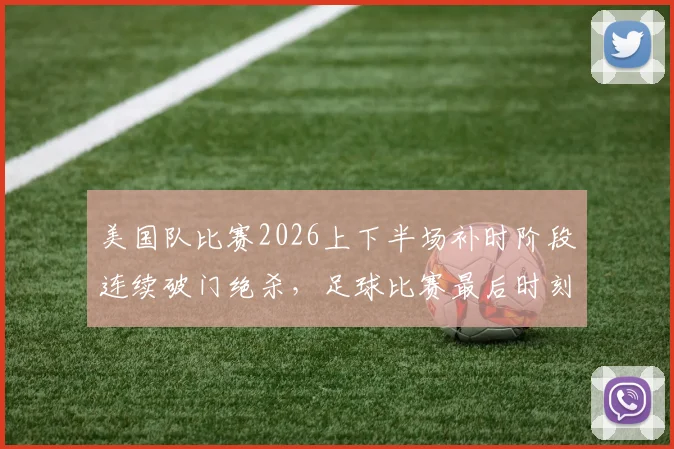 美国队比赛2026上下半场补时阶段连续破门绝杀，足球比赛最后时刻进球战术分析