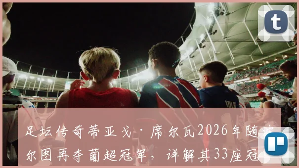 足坛传奇蒂亚戈·席尔瓦2026年随波尔图再夺葡超冠军,详解其33座冠军奖杯分布及41岁高龄保持状态秘诀