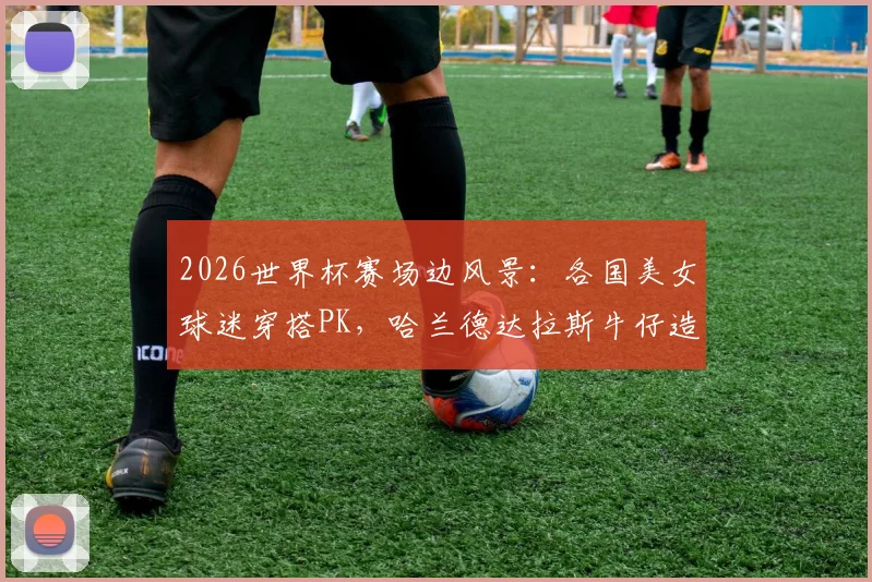 2026世界杯赛场边风景：各国美女球迷穿搭PK，哈兰德达拉斯牛仔造型引热议