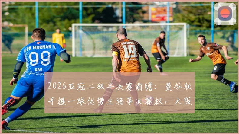 2026亚冠二级半决赛前瞻：曼谷联手握一球优势主场争决赛权，大阪钢巴客场背水一战能否逆袭翻盘