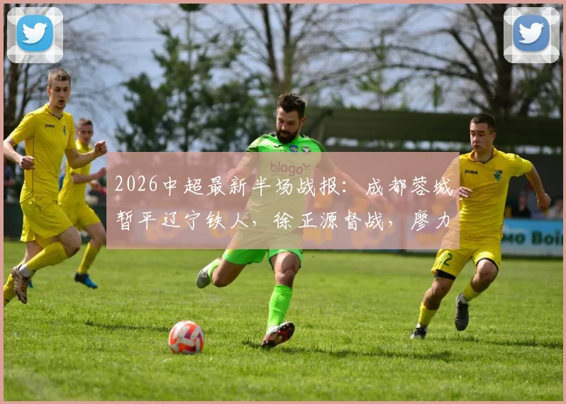 2026中超最新半场战报：成都蓉城暂平辽宁铁人，徐正源督战，廖力生远射成关键看点
