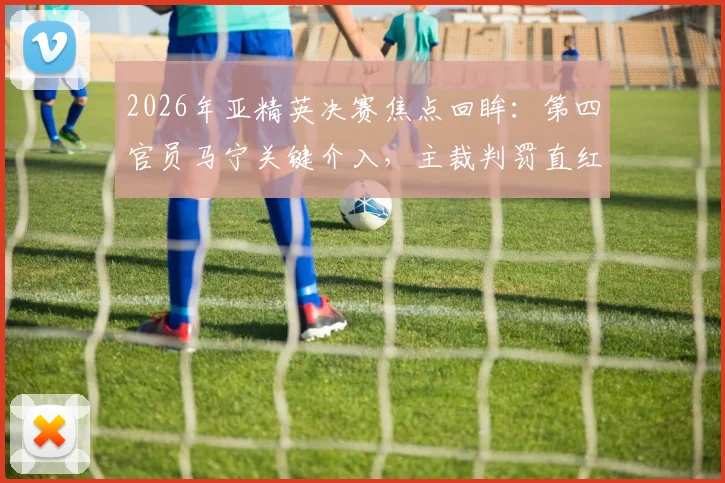 2026年亚精英决赛焦点回眸:第四官员马宁关键介入,主裁判罚直红逐出替补席球员始末详解