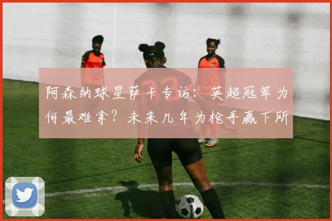 阿森纳球星萨卡专访：英超冠军为何最难拿？未来几年为枪手赢下所有冠军的雄心与挑战