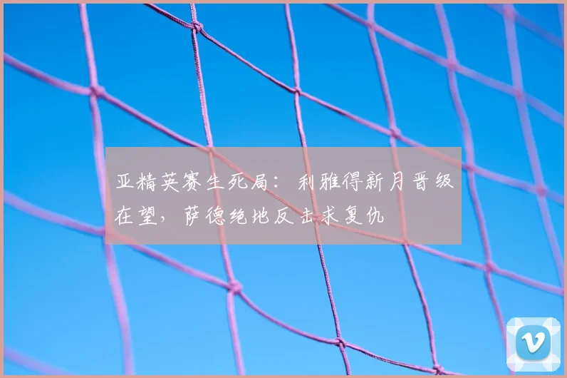 亚精英赛生死局：利雅得新月晋级在望，萨德绝地反击求复仇