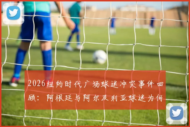 2026纽约时代广场球迷冲突事件回顾：阿根廷与阿尔及利亚球迷为何动手？附大型赛事观赛安全须知