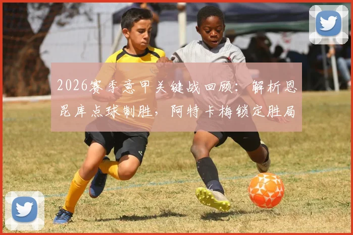 2026赛季意甲关键战回顾：解析恩昆库点球制胜，阿特卡梅锁定胜局，AC米兰2-1力克热那亚全记录