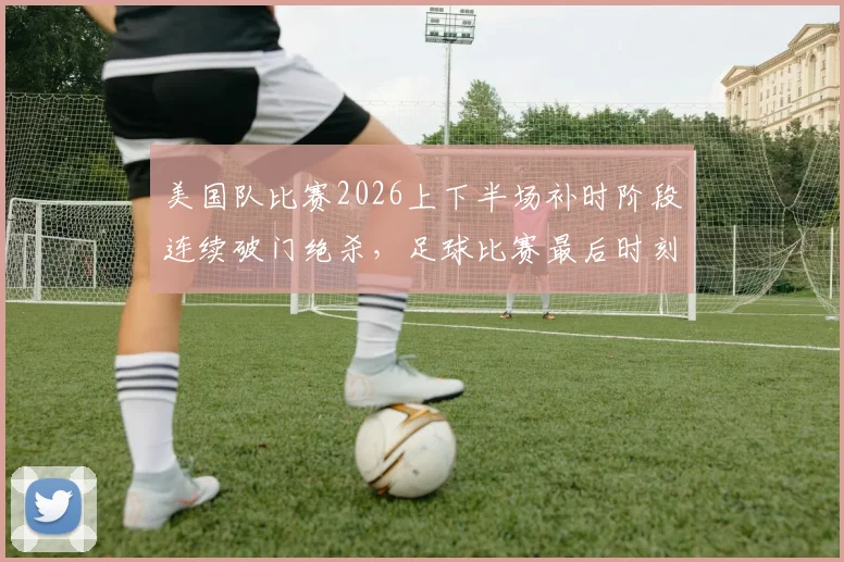 美国队比赛2026上下半场补时阶段连续破门绝杀，足球比赛最后时刻进球战术分析