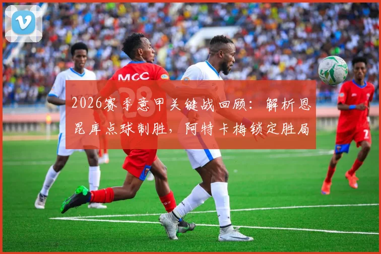 2026赛季意甲关键战回顾:解析恩昆库点球制胜,阿特卡梅锁定胜局,AC米兰2-1力克热那亚全记录
