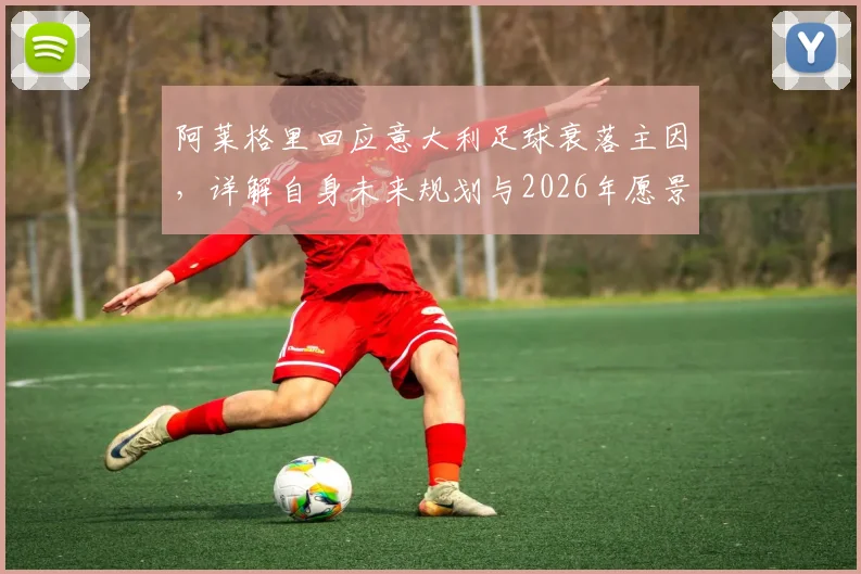 阿莱格里回应意大利足球衰落主因,详解自身未来规划与2026年愿景