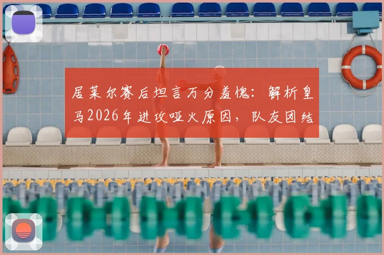 居莱尔赛后坦言万分羞愧：解析皇马2026年进攻哑火原因，队友团结无隔阂但临门一脚成症结