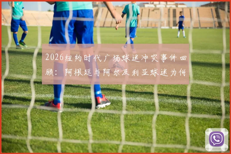 2026纽约时代广场球迷冲突事件回顾:阿根廷与阿尔及利亚球迷为何动手?附大型赛事观赛安全须知