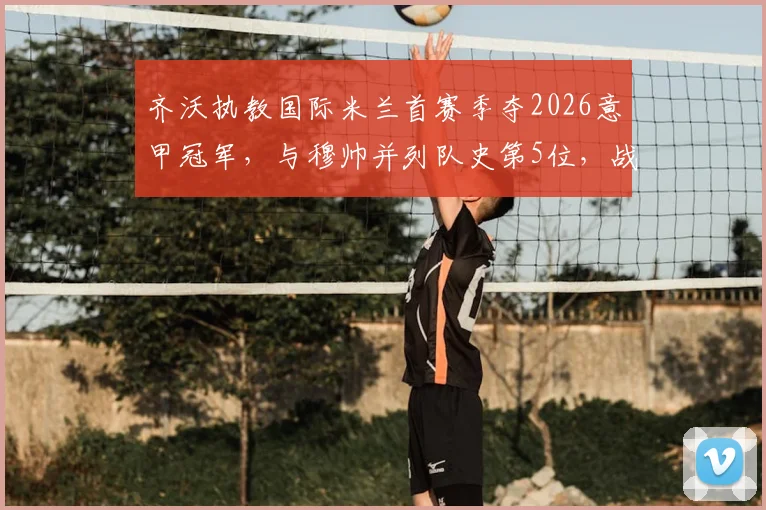 齐沃执教国际米兰首赛季夺2026意甲冠军,与穆帅并列队史第5位,战绩与风格全解析