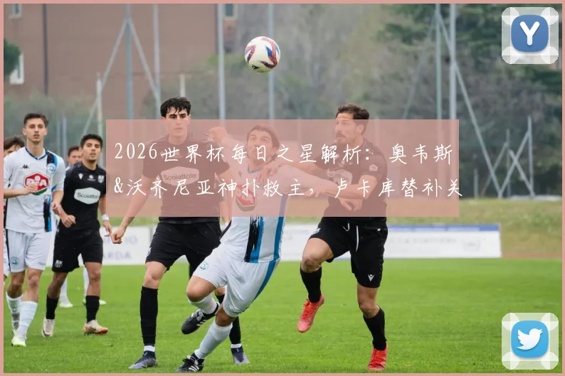 2026世界杯每日之星解析：奥韦斯&沃齐尼亚神扑救主，卢卡库替补关键作用分析