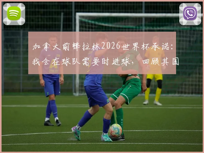 加拿大前锋拉林2026世界杯承诺:我会在球队需要时进球,回顾其国家队生涯关键表现