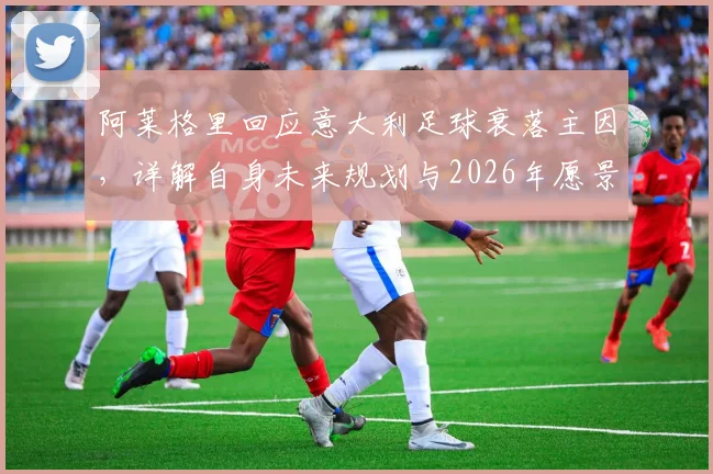 阿莱格里回应意大利足球衰落主因，详解自身未来规划与2026年愿景