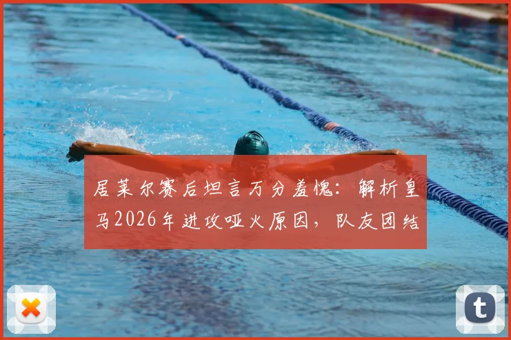 居莱尔赛后坦言万分羞愧:解析皇马2026年进攻哑火原因,队友团结无隔阂但临门一脚成症结