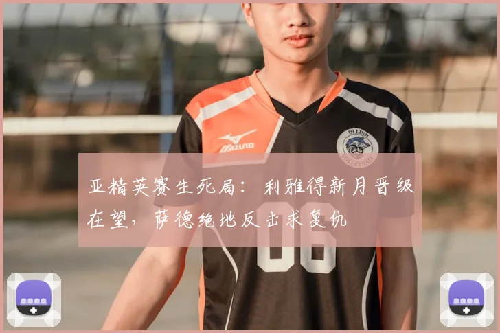 亚精英赛生死局:利雅得新月晋级在望,萨德绝地反击求复仇